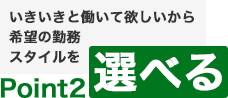 Point2　いきいきと働いて欲しいから希望の勤務スタイルを選べる