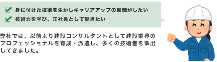 ・身につけた技術を生かしキャリアアップの転職がしたい・技術力を学び、正社員として働きたい　弊社では、以前より建設コンサルタントとして建設業界のプロフェッショナルを育成・派遣し、多くの技術者を輩出してきました。